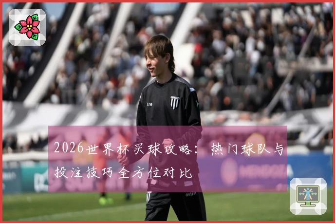 2026世界杯买球攻略：热门球队与投注技巧全方位对比