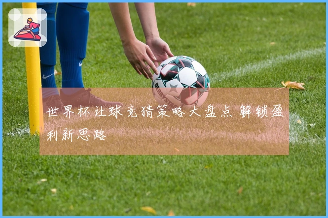 世界杯让球竞猜策略大盘点 解锁盈利新思路